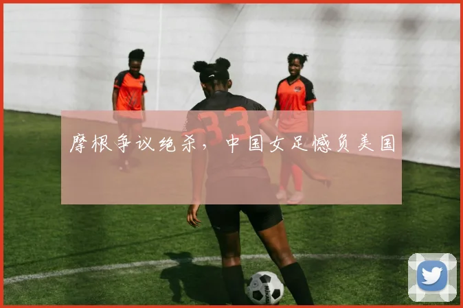 摩根争议绝杀，中国女足憾负美国