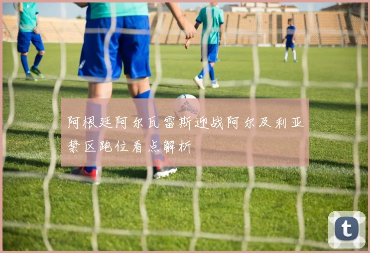 阿根廷阿尔瓦雷斯迎战阿尔及利亚禁区跑位看点解析