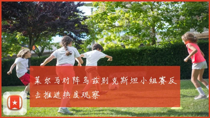 莱尔马对阵乌兹别克斯坦小组赛反击推进热度观察
