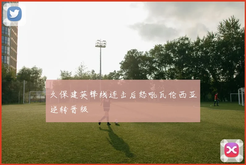 久保建英锋线连击后怒吼瓦伦西亚逆转晋级