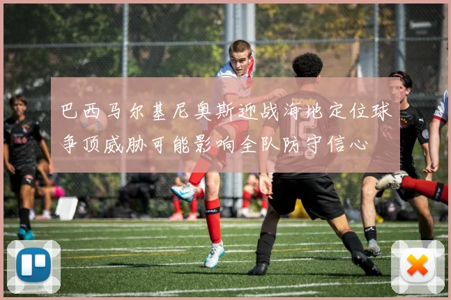 巴西马尔基尼奥斯迎战海地定位球争顶威胁可能影响全队防守信心