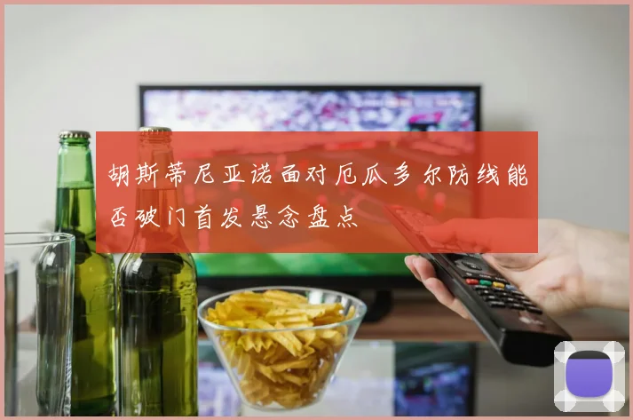 胡斯蒂尼亚诺面对厄瓜多尔防线能否破门首发悬念盘点
