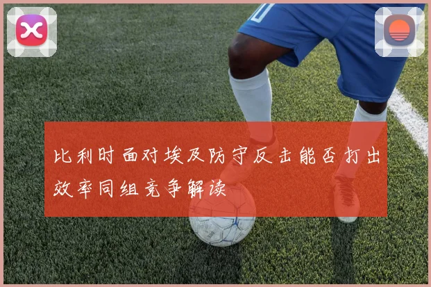 比利时面对埃及防守反击能否打出效率同组竞争解读