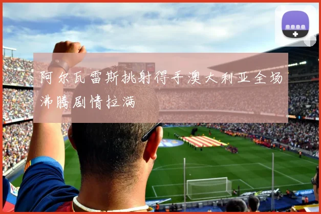 阿尔瓦雷斯挑射得手澳大利亚全场沸腾剧情拉满