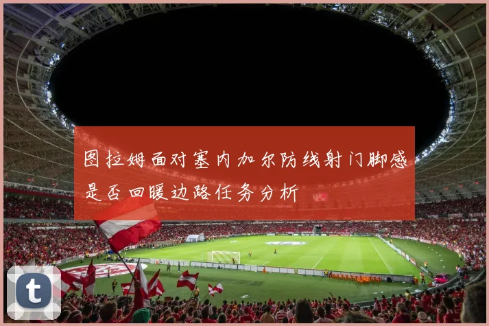 图拉姆面对塞内加尔防线射门脚感是否回暖边路任务分析