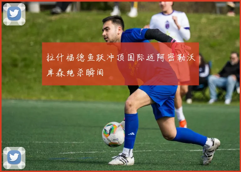 拉什福德鱼跃冲顶国际迈阿密勒沃库森绝杀瞬间