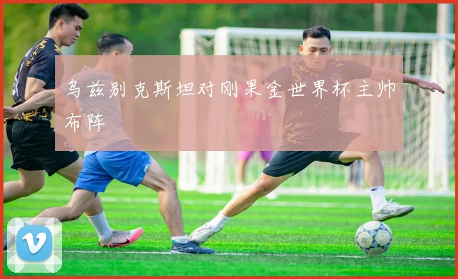乌兹别克斯坦对刚果金世界杯主帅布阵