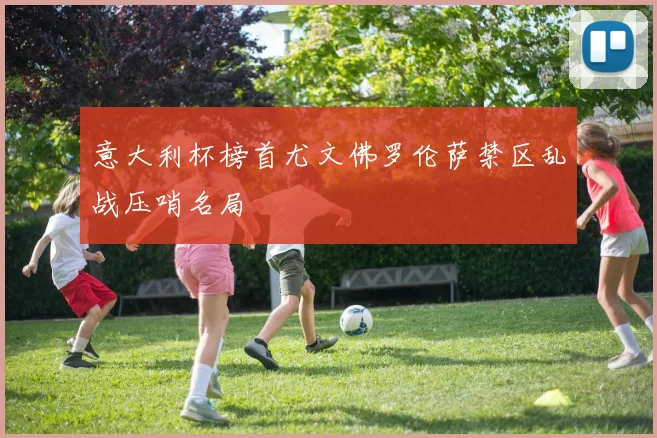 意大利杯榜首尤文佛罗伦萨禁区乱战压哨名局