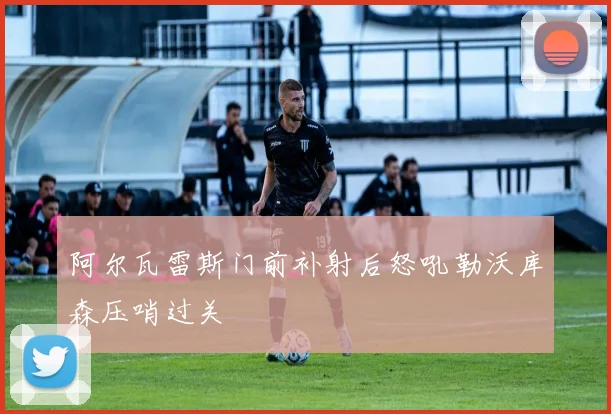 阿尔瓦雷斯门前补射后怒吼勒沃库森压哨过关