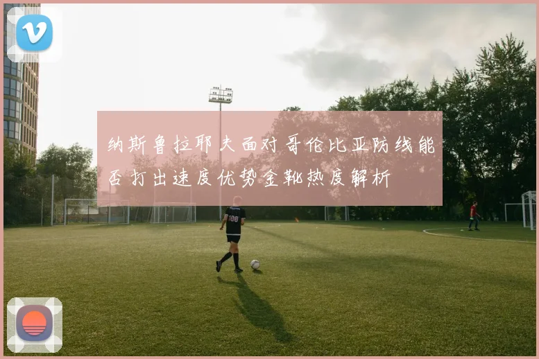 纳斯鲁拉耶夫面对哥伦比亚防线能否打出速度优势金靴热度解析