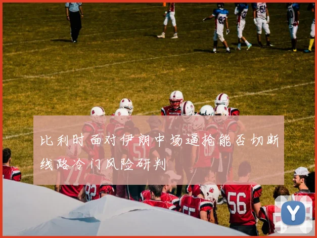 比利时面对伊朗中场逼抢能否切断线路冷门风险研判