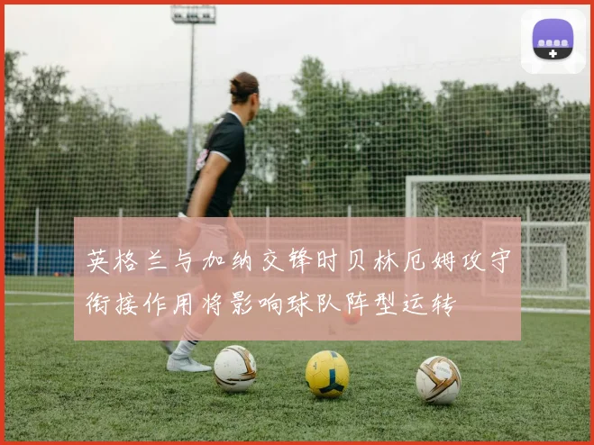 英格兰与加纳交锋时贝林厄姆攻守衔接作用将影响球队阵型运转