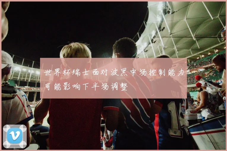 世界杯瑞士面对波黑中场控制能力可能影响下半场调整