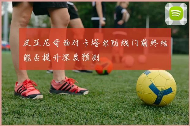 皮亚尼奇面对卡塔尔防线门前终结能否提升深度预测
