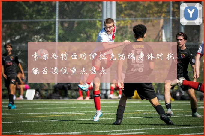 索尔洛特面对伊拉克防线身体对抗能否顶住重点盘点