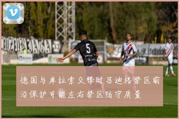 德国与库拉索交锋时吕迪格禁区前沿保护可能左右禁区防守质量