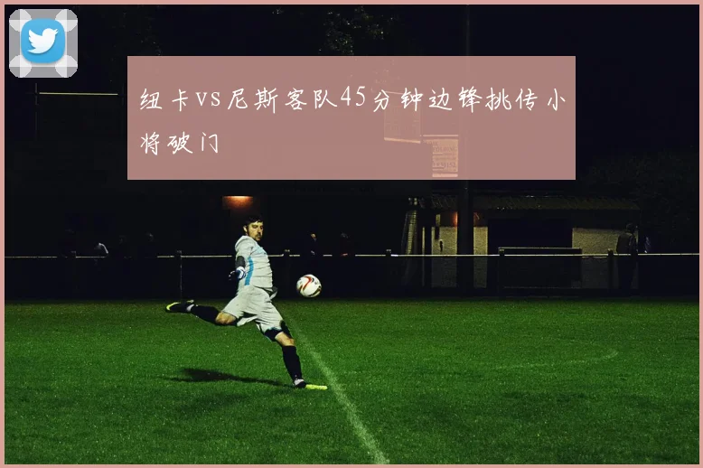 纽卡vs尼斯客队45分钟边锋挑传小将破门