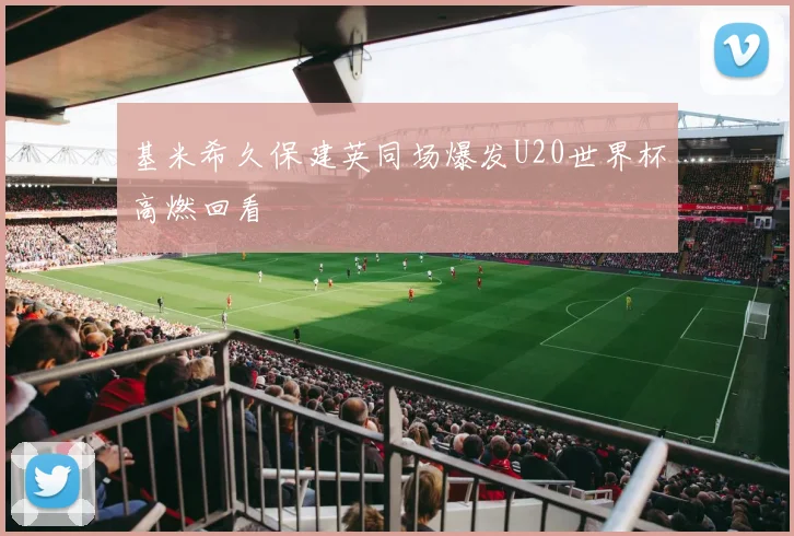 基米希久保建英同场爆发U20世界杯高燃回看