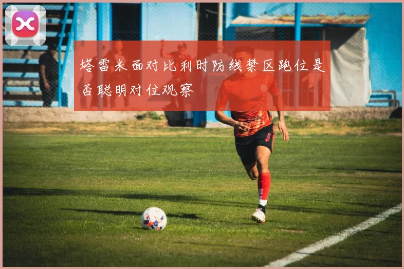 塔雷米面对比利时防线禁区跑位是否聪明对位观察