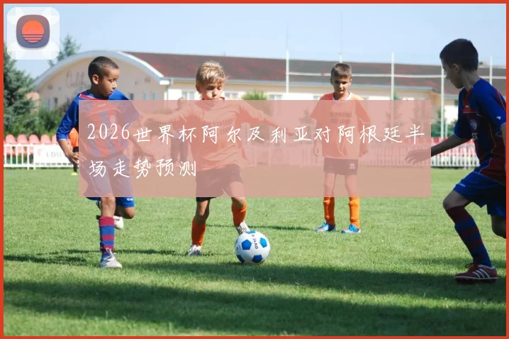 2026世界杯阿尔及利亚对阿根廷半场走势预测