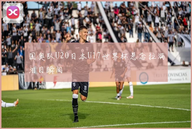 国奥队U20日本U17世界杯悬念拉满泪目瞬间