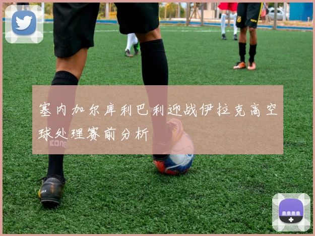 塞内加尔库利巴利迎战伊拉克高空球处理赛前分析