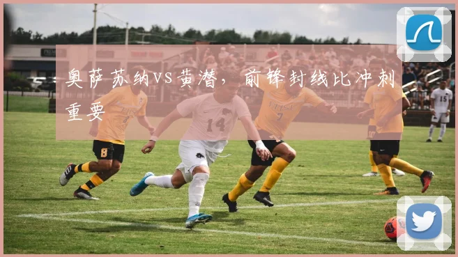 奥萨苏纳vs黄潜，前锋封线比冲刺重要