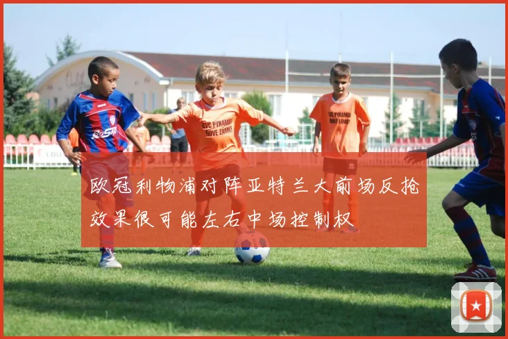 欧冠利物浦对阵亚特兰大前场反抢效果很可能左右中场控制权