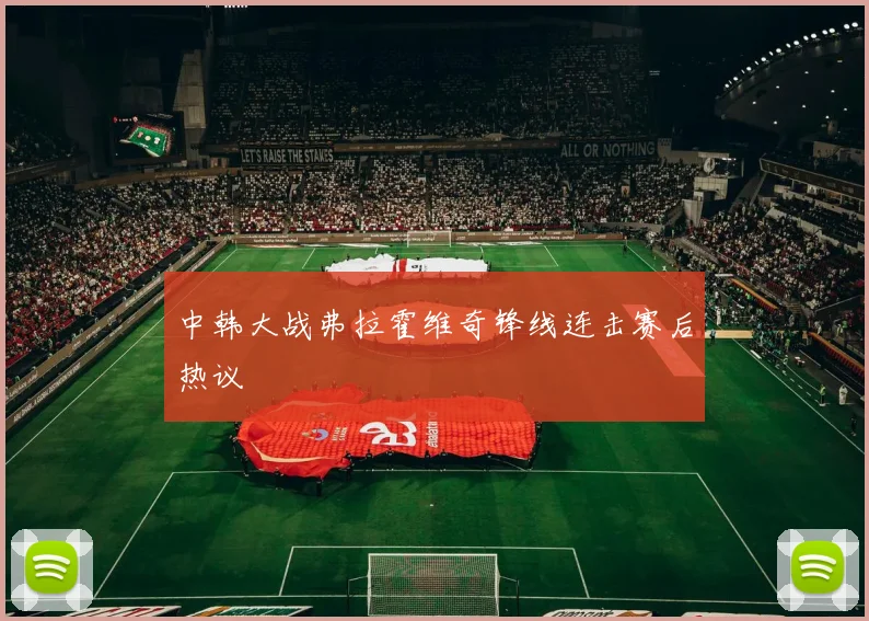 中韩大战弗拉霍维奇锋线连击赛后热议